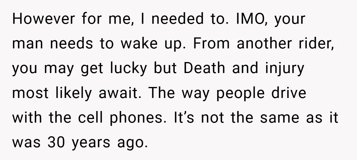 However for me, I needed to. IMO, your man needs to wake up. From another rider, you may get lucky but Death and injury most likely await. The way people...