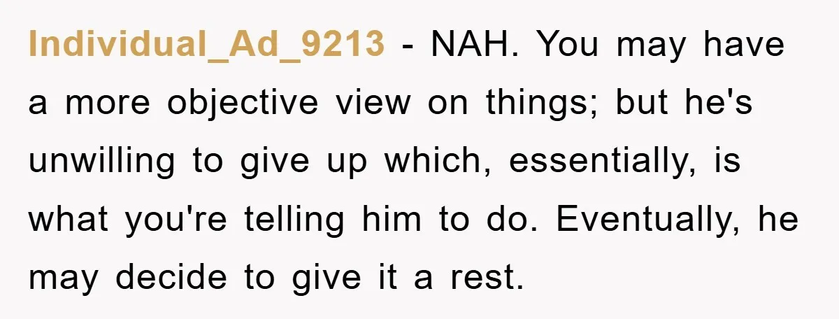 Individual_Ad_9213 − NAH. You may have a more objective view on things; but he's unwilling to give up which, essentially, is what you're telling him to do. Eventually, he may...