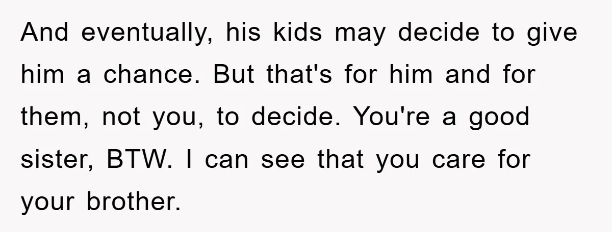 And eventually, his kids may decide to give him a chance. But that's for him and for them, not you, to decide. You're a good sister, BTW. I can see...