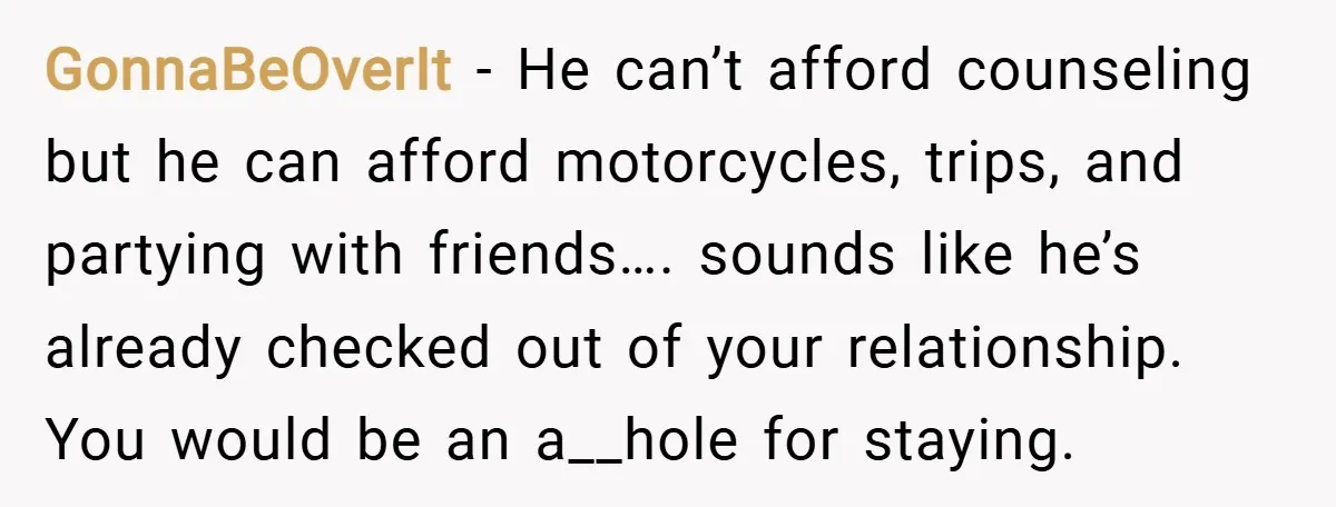 GonnaBeOverIt − He can’t afford counseling but he can afford motorcycles, trips, and partying with friends…. sounds like he’s already checked out of your relationship. You would be an a__hole...