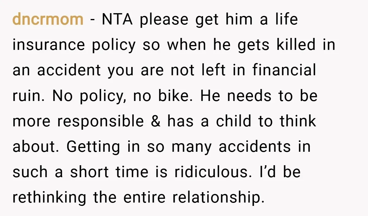dncrmom − NTA please get him a life insurance policy so when he gets killed in an accident you are not left in financial ruin. No policy, no bike. He...
