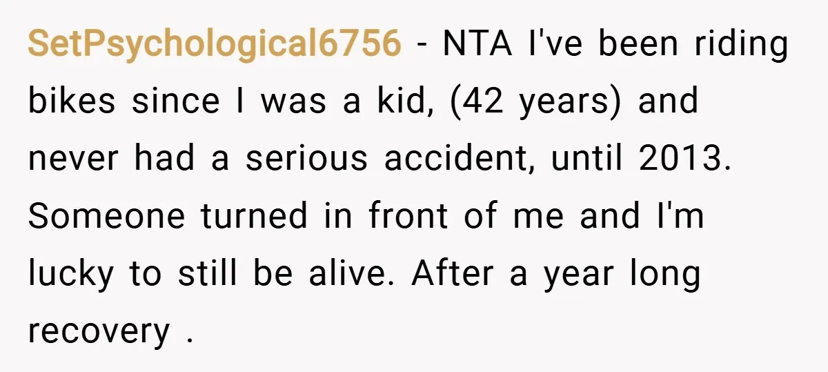 SetPsychological6756 − NTA I've been riding bikes since I was a kid, (42 years) and never had a serious accident, until 2013. Someone turned in front of me and I'm...