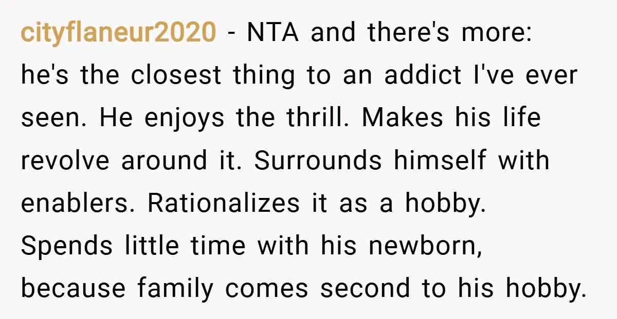 cityflaneur2020 − NTA and there's more: he's the closest thing to an addict I've ever seen. He enjoys the thrill. Makes his life revolve around it. Surrounds himself with enablers....