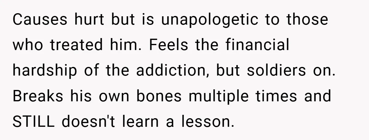 Causes hurt but is unapologetic to those who treated him. Feels the financial hardship of the addiction, but soldiers on. Breaks his own bones multiple times and STILL doesn't learn...