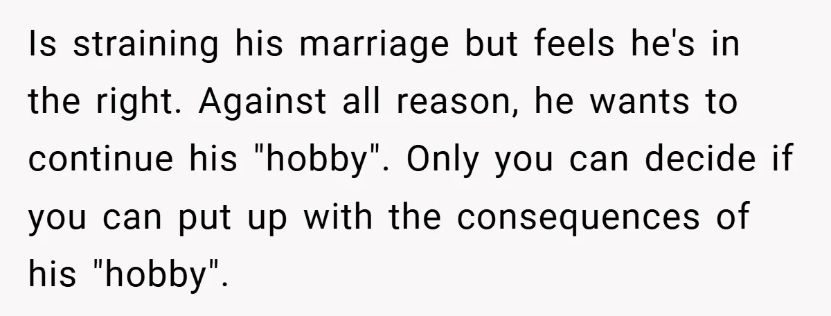 Is straining his marriage but feels he's in the right. Against all reason, he wants to continue his "hobby". Only you can decide if you can put up with the...