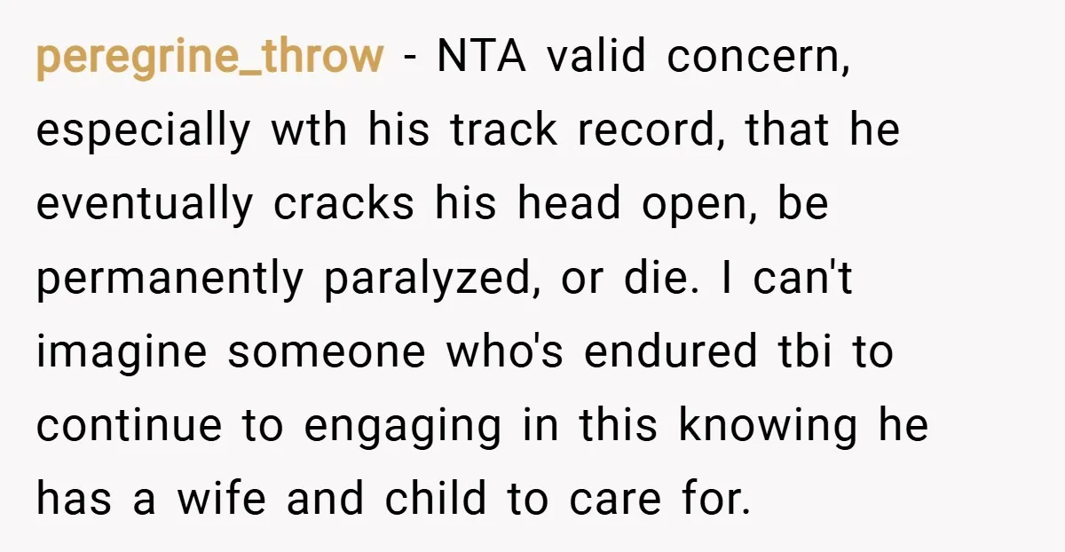 peregrine_throw − NTA valid concern, especially wth his track record, that he eventually cracks his head open, be permanently paralyzed, or die. I can't imagine someone who's endured tbi to...