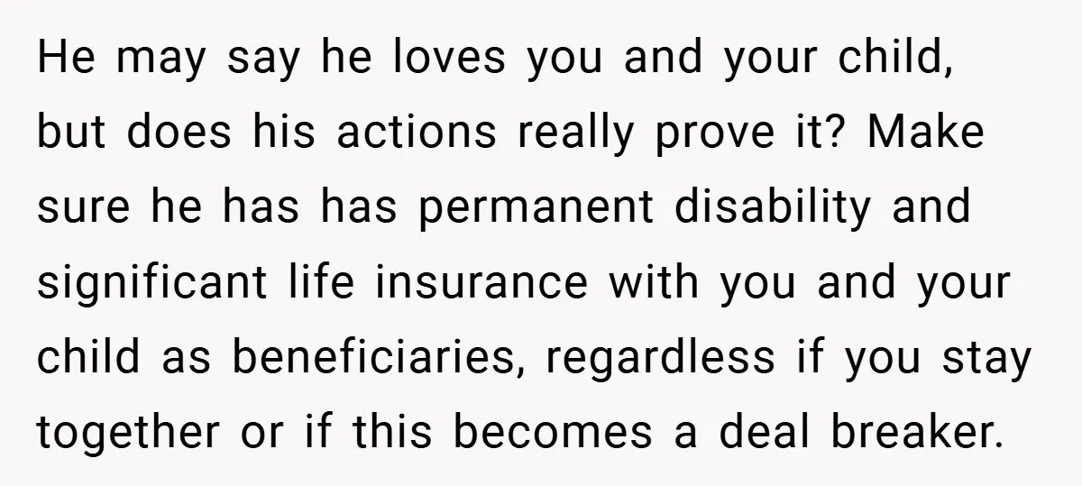 He may say he loves you and your child, but does his actions really prove it? Make sure he has has permanent disability and significant life insurance with you and...