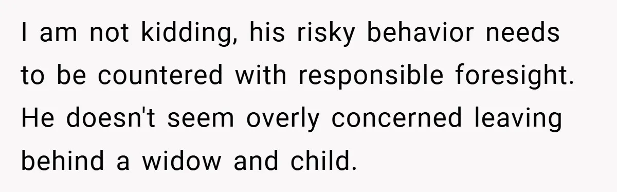 I am not kidding, his risky behavior needs to be countered with responsible foresight. He doesn't seem overly concerned leaving behind a widow and child.