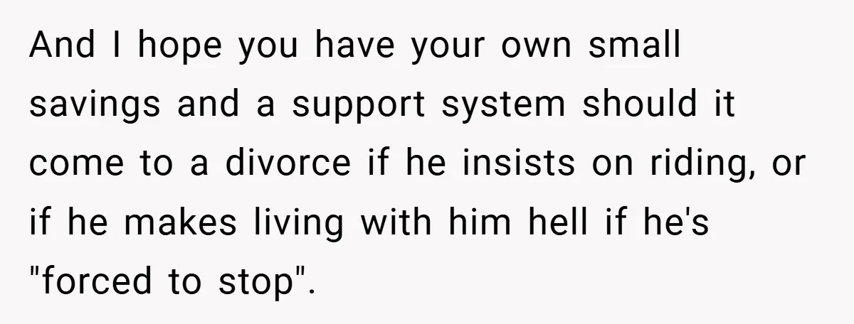 And I hope you have your own small savings and a support system should it come to a divorce if he insists on riding, or if he makes living with...