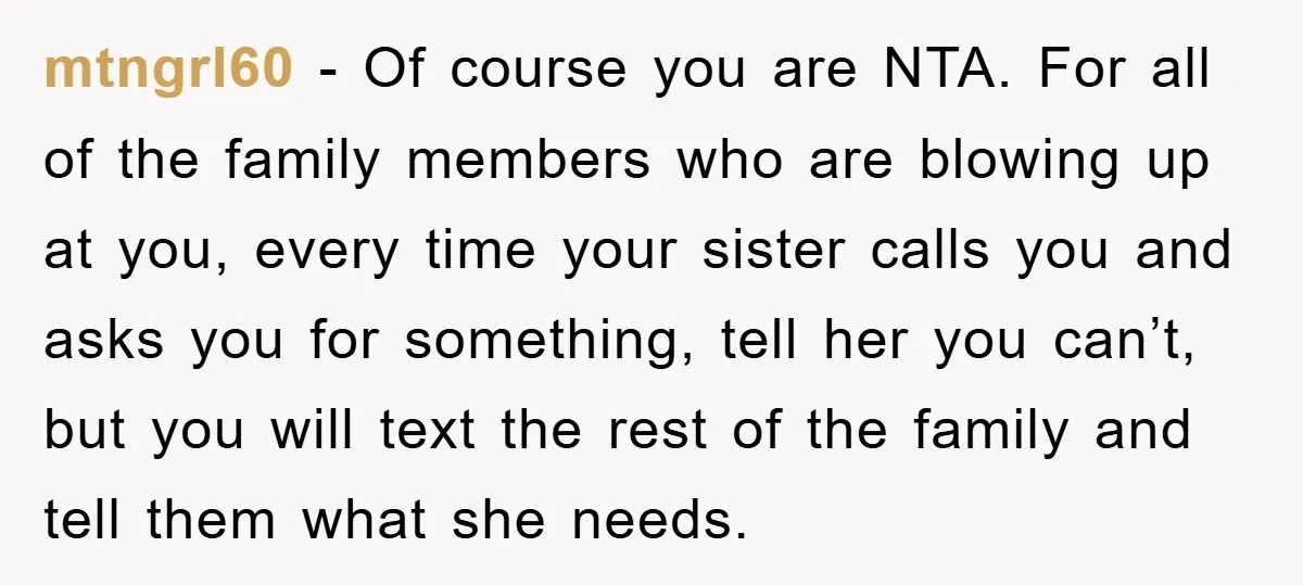 mtngrl60 − Of course you are NTA. For all of the family members who are blowing up at you, every time your sister calls you and asks you for something,...