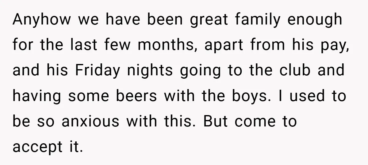 Anyhow we have been great family enough for the last few months, apart from his pay, and his Friday nights going to the club and having some beers with the...
