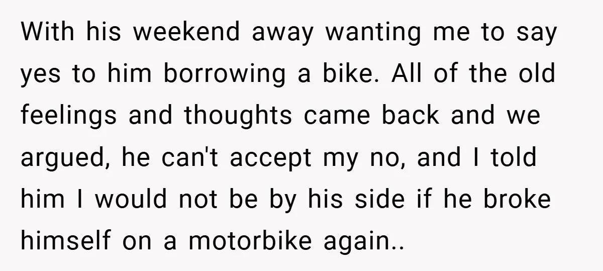 With his weekend away wanting me to say yes to him borrowing a bike. All of the old feelings and thoughts came back and we argued, he can't accept my...