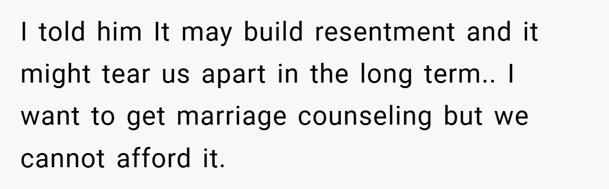 I told him It may build resentment and it might tear us apart in the long term.. I want to get marriage counseling but we cannot afford it.