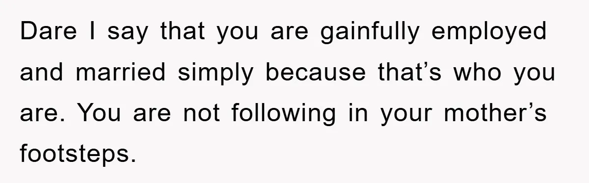 Dare I say that you are gainfully employed and married simply because that’s who you are. You are not following in your mother’s footsteps.