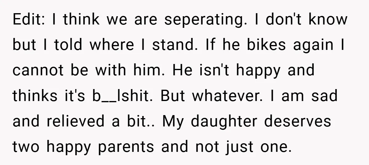 Edit: I think we are seperating. I don't know but I told where I stand. If he bikes again I cannot be with him. He isn't happy and thinks it's...