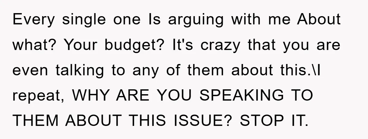 Every single one Is arguing with me About what? Your budget? It's crazy that you are even talking to any of them about this.\I repeat, WHY ARE YOU SPEAKING TO...