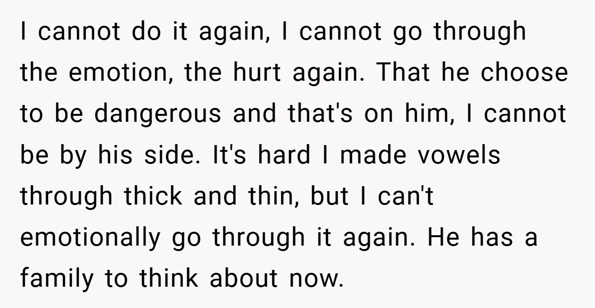 I cannot do it again, I cannot go through the emotion, the hurt again. That he choose to be dangerous and that's on him, I cannot be by his side....