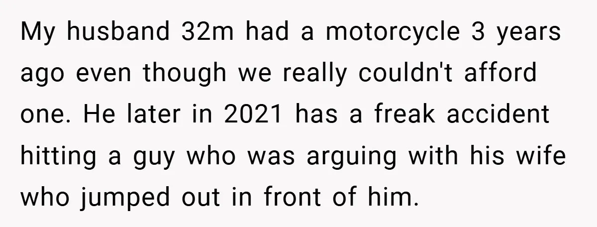 My husband 32m had a motorcycle 3 years ago even though we really couldn't afford one. He later in 2021 has a freak accident hitting a guy who was arguing...
