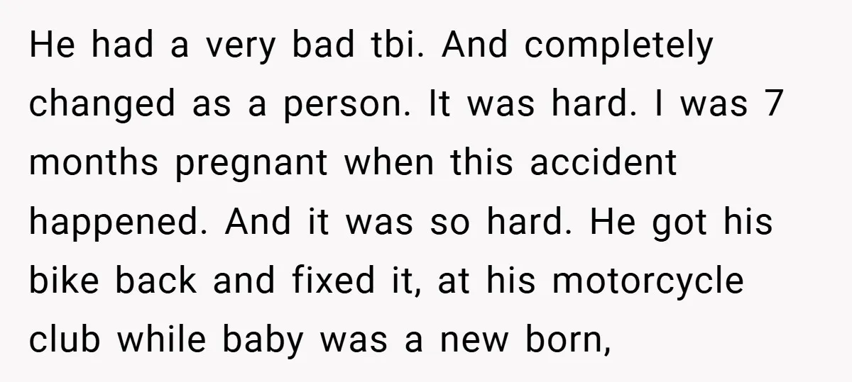 He had a very bad tbi. And completely changed as a person. It was hard. I was 7 months pregnant when this accident happened. And it was so hard. He...
