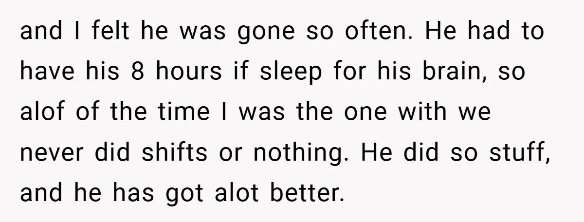 and I felt he was gone so often. He had to have his 8 hours if sleep for his brain, so alof of the time I was the one with...