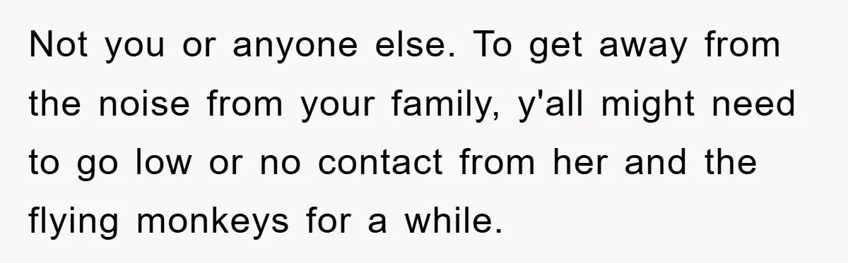 Not you or anyone else. To get away from the noise from your family, y'all might need to go low or no contact from her and the flying monkeys for...