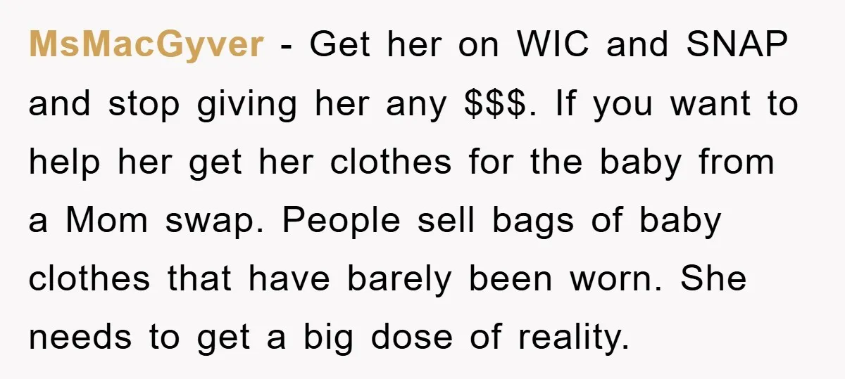 MsMacGyver − Get her on WIC and SNAP and stop giving her any $$$. If you want to help her get her clothes for the baby from a Mom swap....