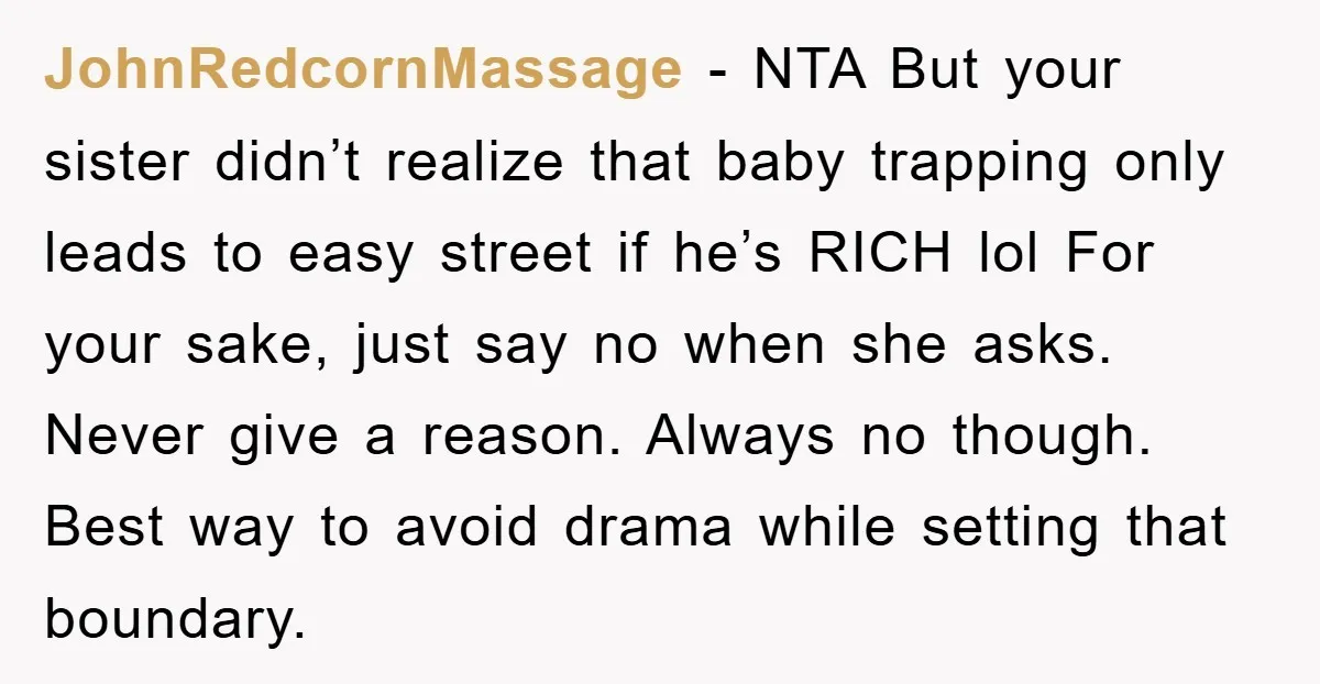 JohnRedcornMassage − NTA But your sister didn’t realize that baby trapping only leads to easy street if he’s RICH lol For your sake, just say no when she asks. Never...