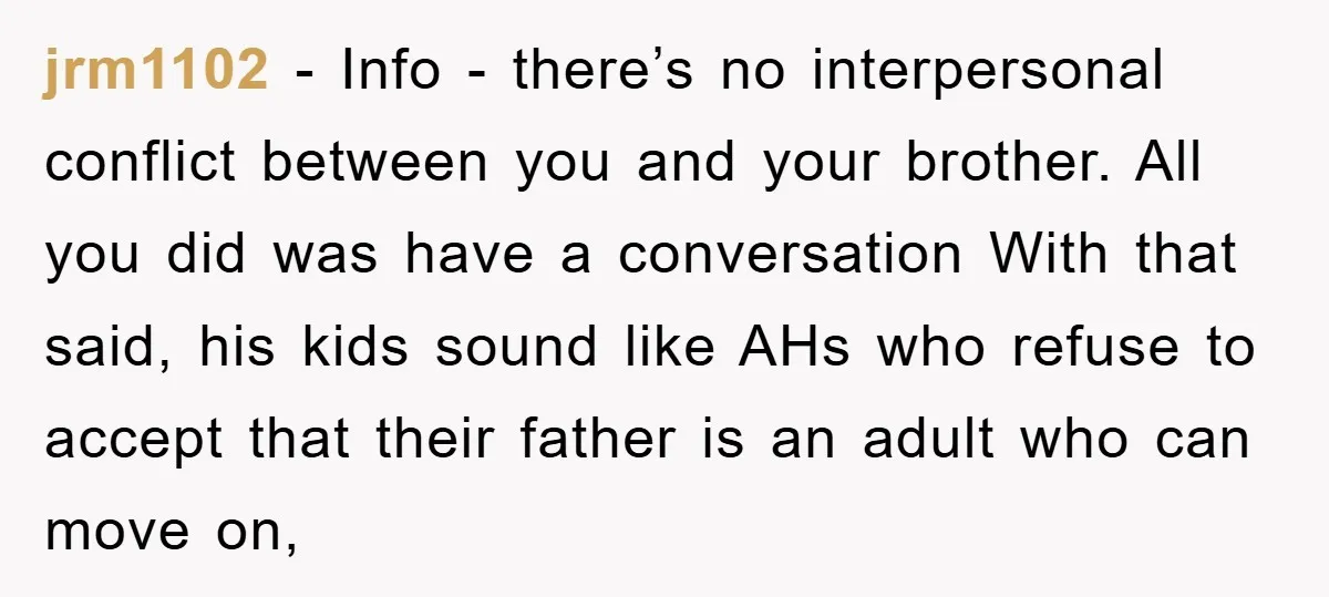 jrm1102 − Info - there’s no interpersonal conflict between you and your brother. All you did was have a conversation With that said, his kids sound like AHs who refuse...