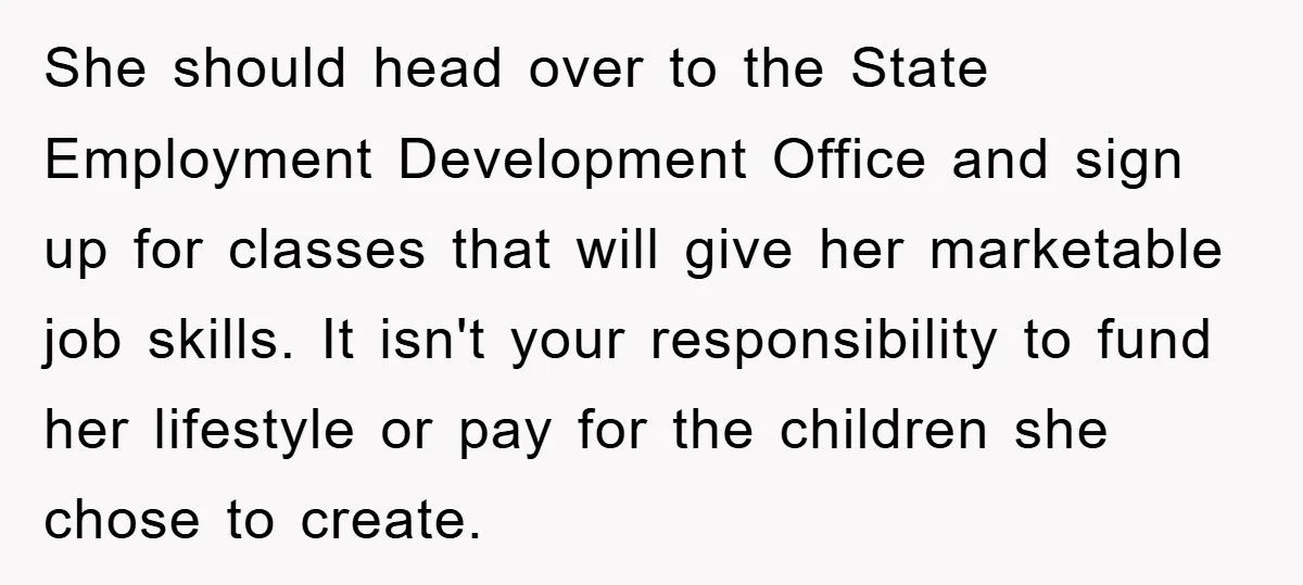She should head over to the State Employment Development Office and sign up for classes that will give her marketable job skills. It isn't your responsibility to fund her lifestyle...