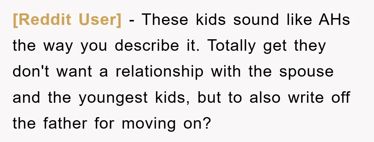 [Reddit User] − These kids sound like AHs the way you describe it. Totally get they don't want a relationship with the spouse and the youngest kids, but to also...