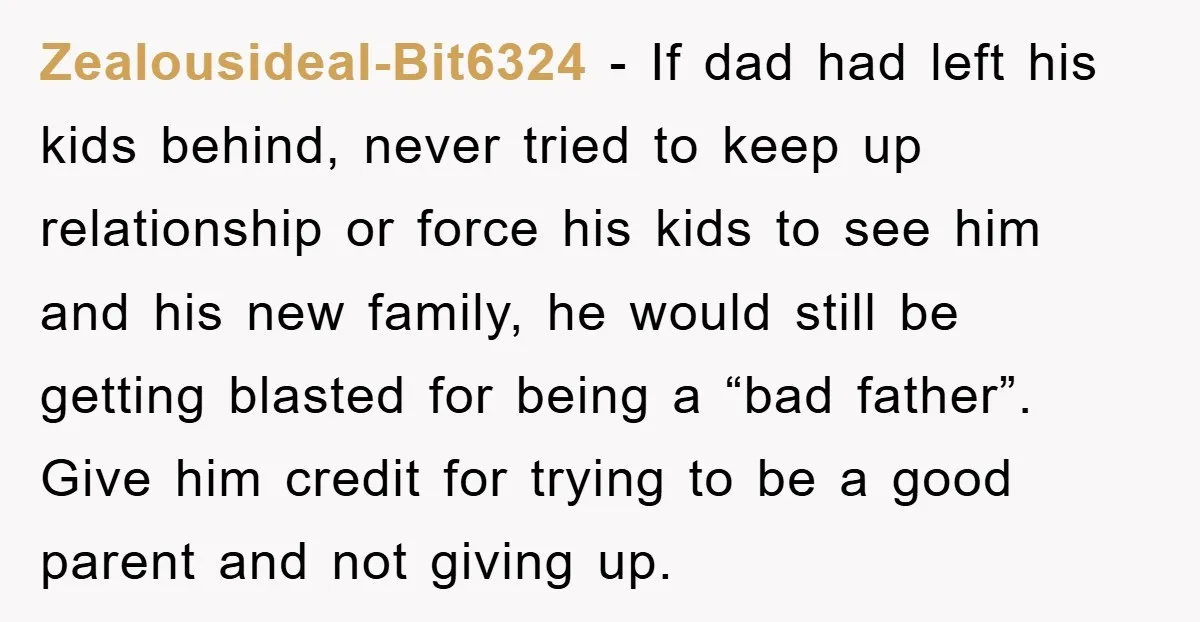Zealousideal-Bit6324 − If dad had left his kids behind, never tried to keep up relationship or force his kids to see him and his new family, he would still be...