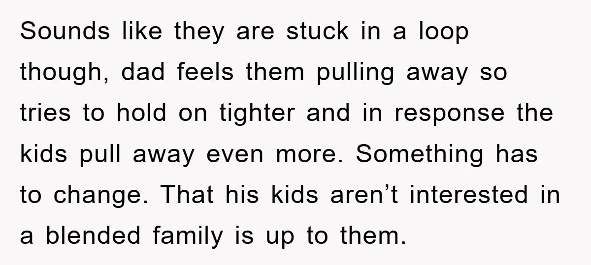 Sounds like they are stuck in a loop though, dad feels them pulling away so tries to hold on tighter and in response the kids pull away even more. Something...