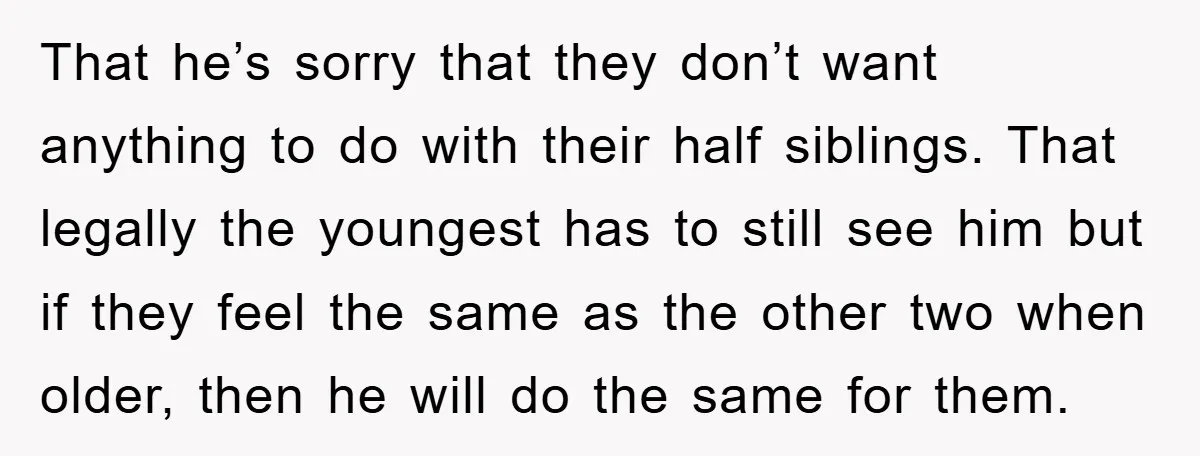 That he’s sorry that they don’t want anything to do with their half siblings. That legally the youngest has to still see him but if they feel the same as...