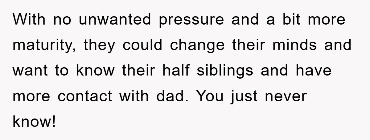 With no unwanted pressure and a bit more maturity, they could change their minds and want to know their half siblings and have more contact with dad. You just never...