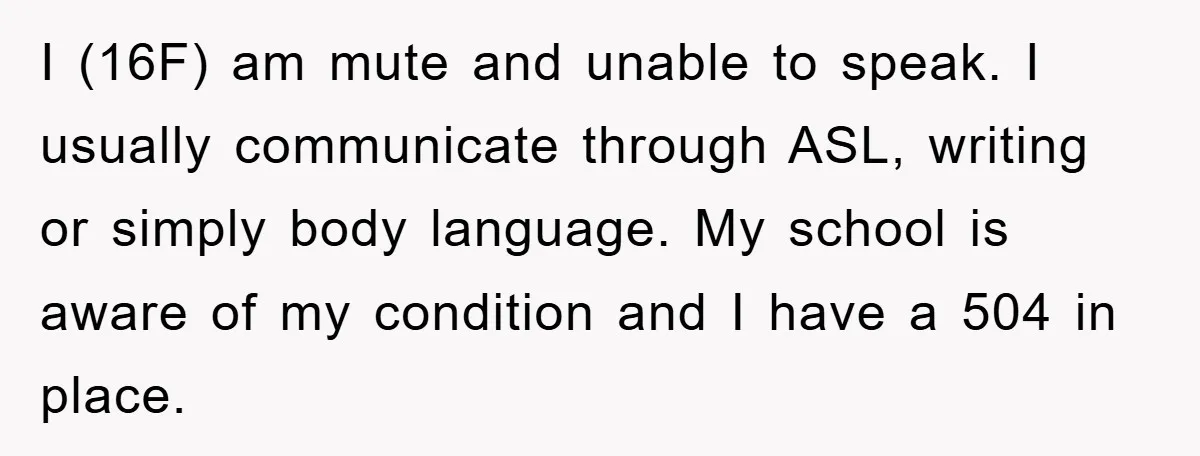 I (16F) am mute and unable to speak. I usually communicate through ASL, writing or simply body language. My school is aware of my condition and I have a 504...