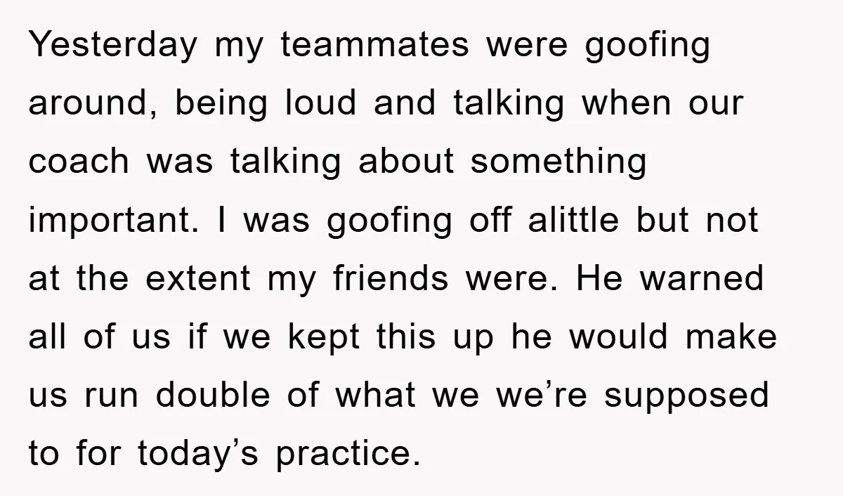 Yesterday my teammates were goofing around, being loud and talking when our coach was talking about something important. I was goofing off alittle but not at the extent my friends...