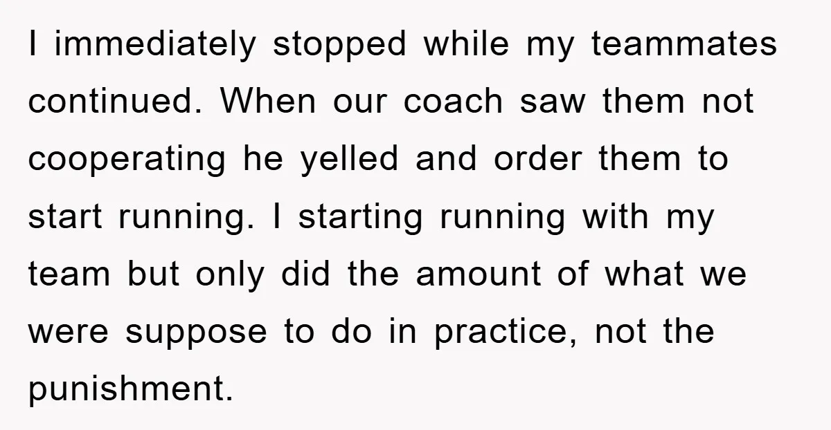 I immediately stopped while my teammates continued. When our coach saw them not cooperating he yelled and order them to start running. I starting running with my team but only...