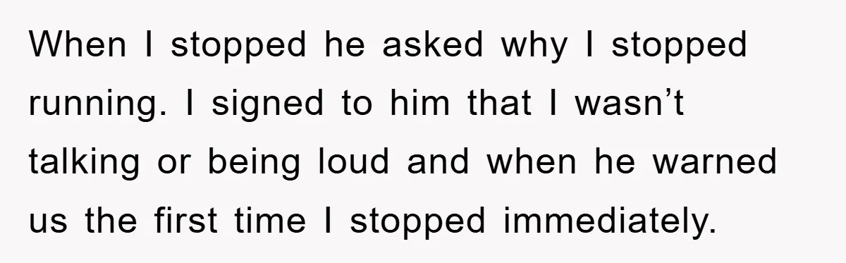 When I stopped he asked why I stopped running. I signed to him that I wasn’t talking or being loud and when he warned us the first time I stopped...