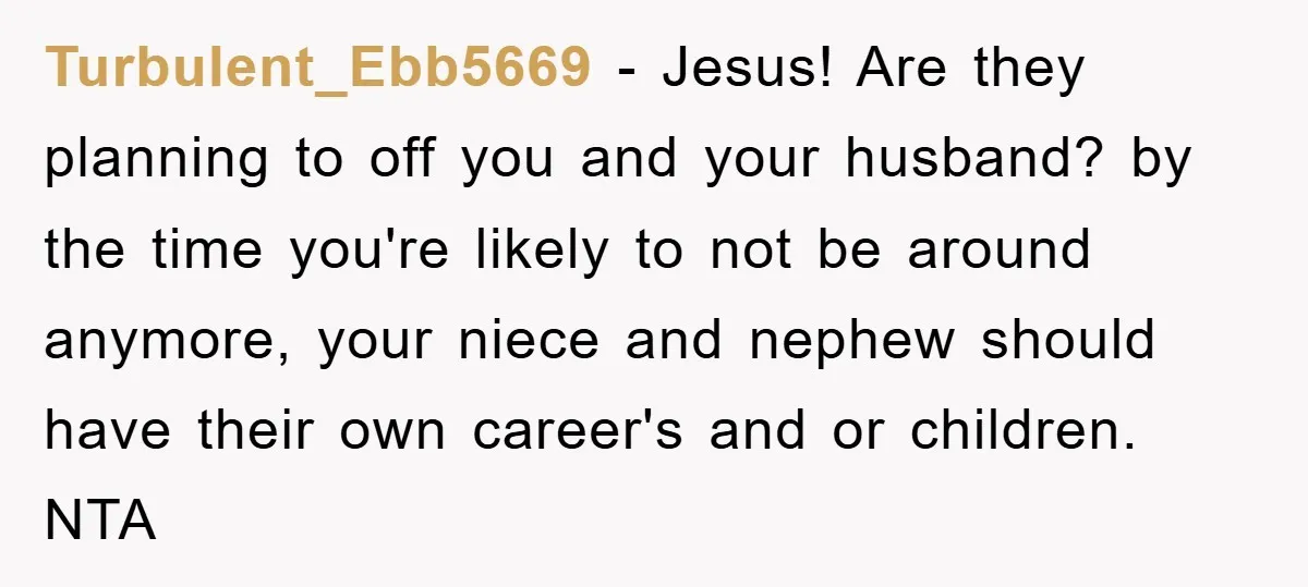Turbulent_Ebb5669 − Jesus! Are they planning to off you and your husband? by the time you're likely to not be around anymore, your niece and nephew should have their own...