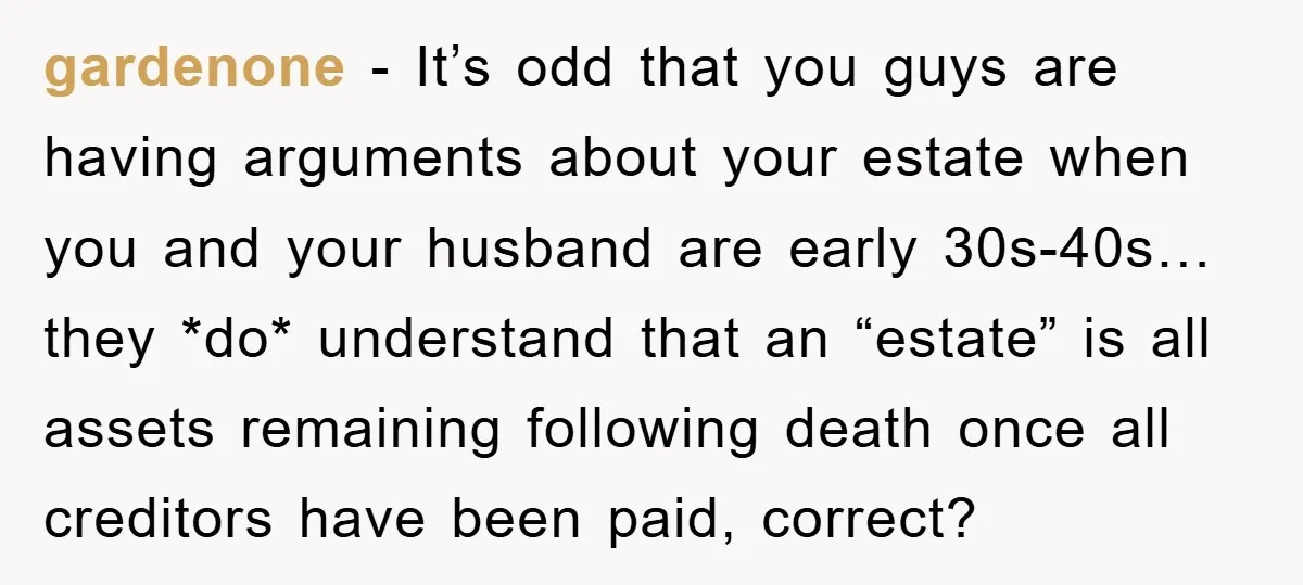 gardenone − It’s odd that you guys are having arguments about your estate when you and your husband are early 30s-40s…they *do* understand that an “estate” is all assets remaining...