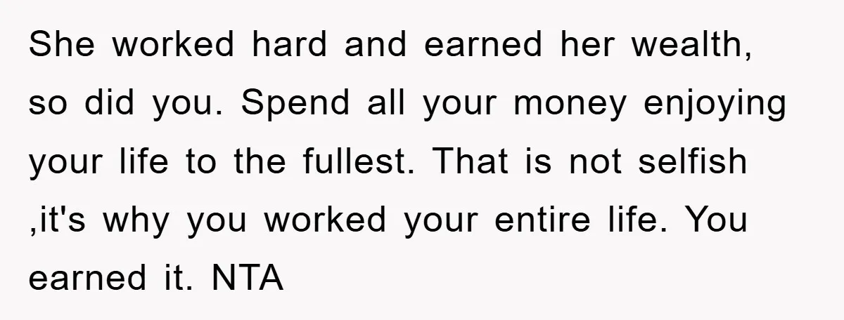 She worked hard and earned her wealth, so did you. Spend all your money enjoying your life to the fullest. That is not selfish ,it's why you worked your entire...