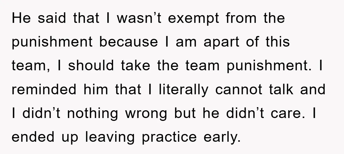He said that I wasn’t exempt from the punishment because I am apart of this team, I should take the team punishment. I reminded him that I literally cannot talk...