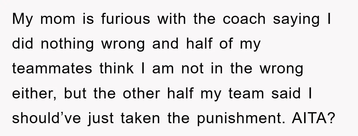 My mom is furious with the coach saying I did nothing wrong and half of my teammates think I am not in the wrong either, but the other half my...