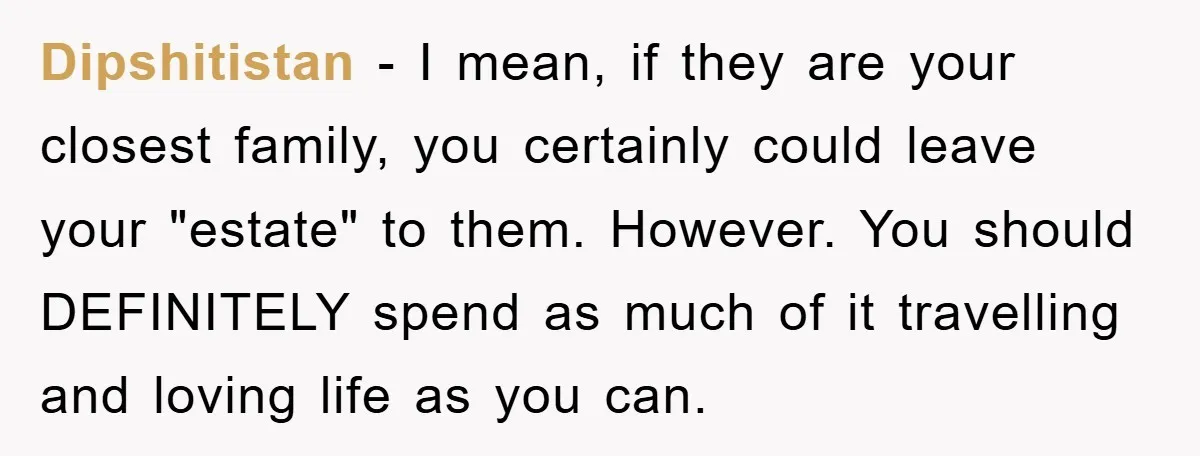 Dipshitistan − I mean, if they are your closest family, you certainly could leave your "estate" to them. However. You should DEFINITELY spend as much of it travelling and loving...
