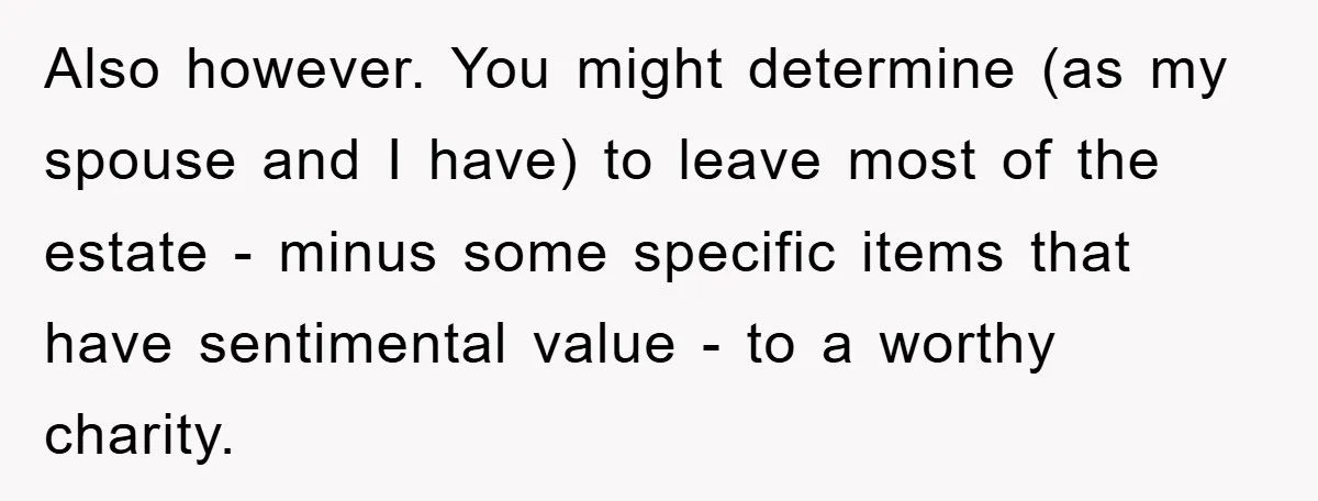 Also however. You might determine (as my spouse and I have) to leave most of the estate - minus some specific items that have sentimental value - to a worthy...