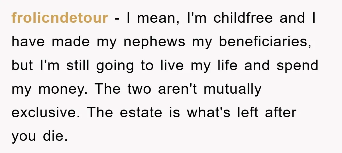 frolicndetour − I mean, I'm childfree and I have made my nephews my beneficiaries, but I'm still going to live my life and spend my money. The two aren't mutually...