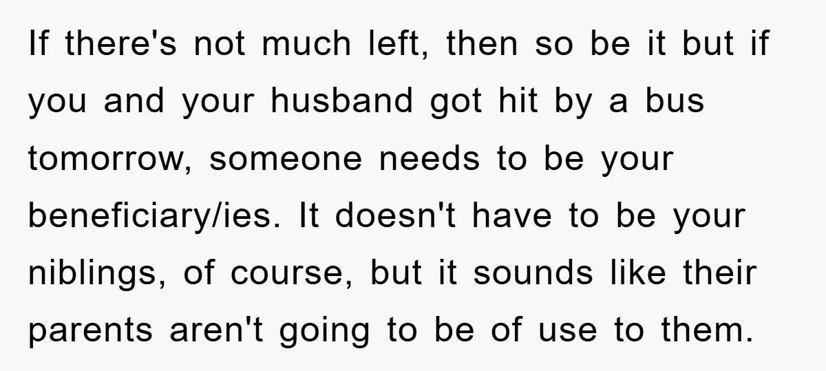 If there's not much left, then so be it but if you and your husband got hit by a bus tomorrow, someone needs to be your beneficiary/ies. It doesn't have...