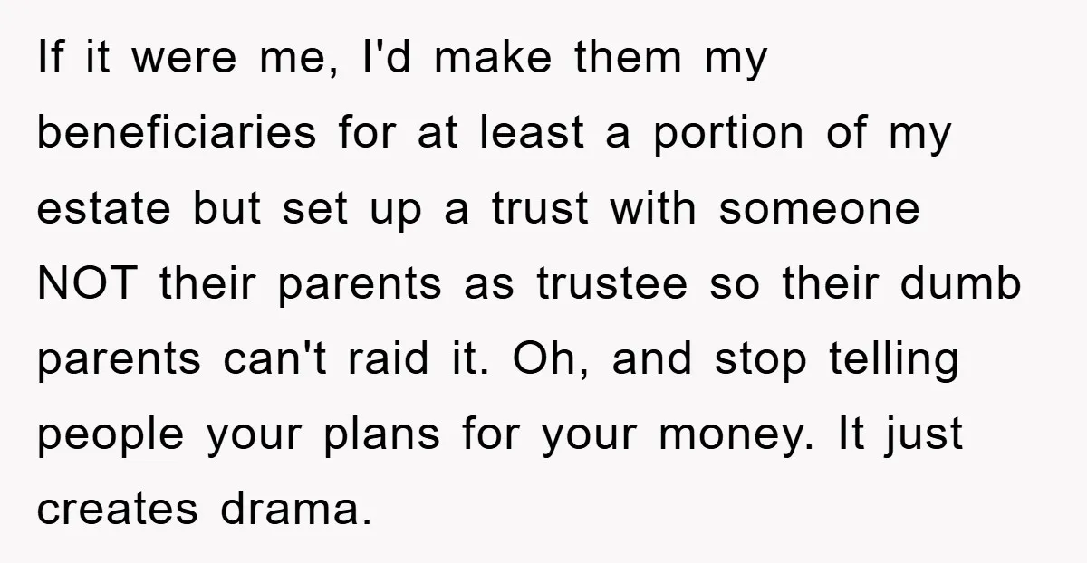 If it were me, I'd make them my beneficiaries for at least a portion of my estate but set up a trust with someone NOT their parents as trustee so...
