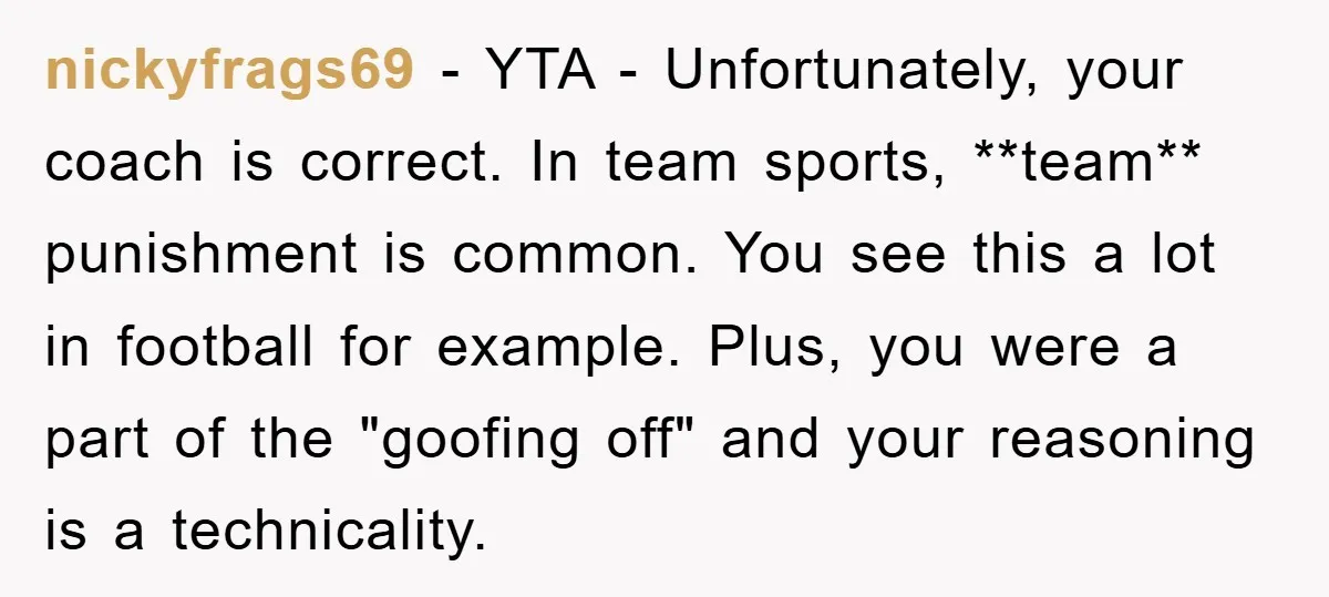 nickyfrags69 − YTA - Unfortunately, your coach is correct. In team sports, **team** punishment is common. You see this a lot in football for example. Plus, you were a part...