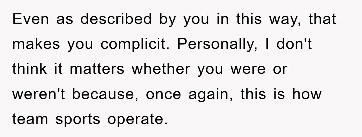 Even as described by you in this way, that makes you complicit. Personally, I don't think it matters whether you were or weren't because, once again, this is how team...